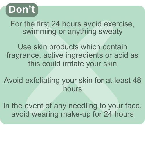 Post appointment avoid exercise, swimming and getting sweaty for the first 24 hours. Avoid exfoliating your skin and any skin products that contain fragrance, active ingredients or acid as these could irritate your skin.